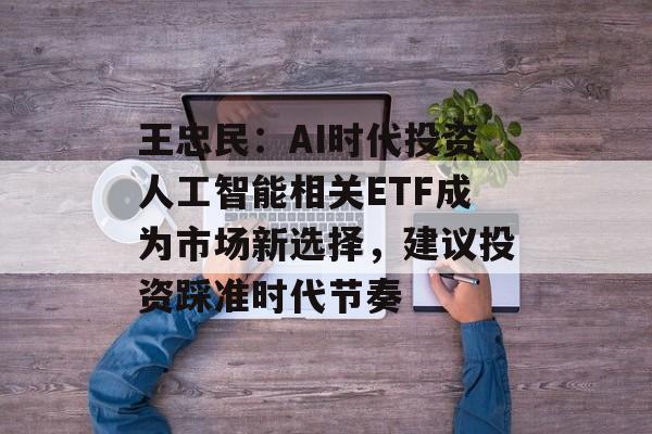 王忠民：AI时代投资人工智能相关ETF成为市场新选择，建议投资踩准时代节奏-第1张图片-