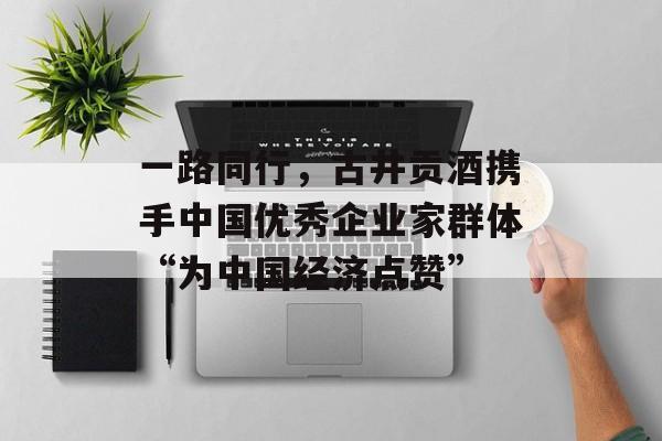 一路同行，古井贡酒携手中国优秀企业家群体“为中国经济点赞”-第1张图片-