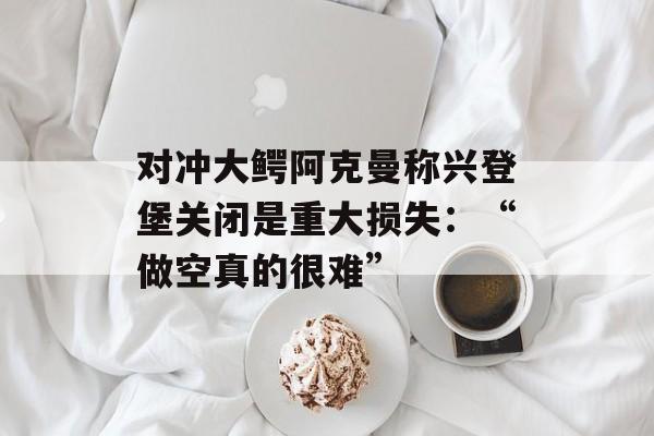 对冲大鳄阿克曼称兴登堡关闭是重大损失：“做空真的很难”-第1张图片-