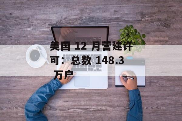 美国 12 月营建许可：总数 148.3 万户-第1张图片-