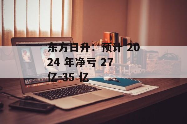 东方日升：预计 2024 年净亏 27 亿-35 亿-第1张图片-
