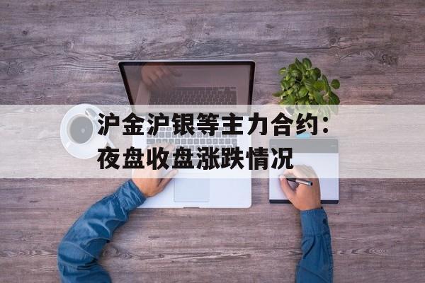 沪金沪银等主力合约：夜盘收盘涨跌情况-第1张图片-
