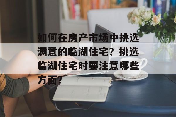 如何在房产市场中挑选满意的临湖住宅？挑选临湖住宅时要注意哪些方面？-第1张图片-