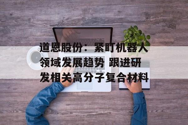 道恩股份：紧盯机器人领域发展趋势 跟进研发相关高分子复合材料-第1张图片-