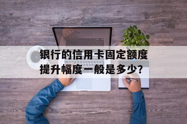 银行的信用卡固定额度提升幅度一般是多少？-第1张图片-