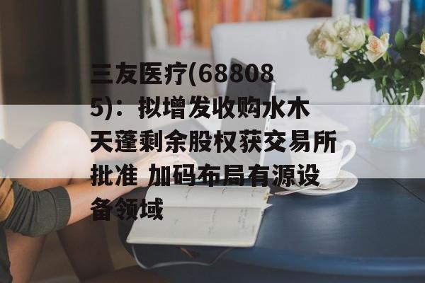 三友医疗(688085):拟增发收购水木天蓬剩余股权获交易所批准 加码布局有源设备领域-第1张图片- 三友医疗(688085):拟增发收购水木天蓬剩余股权获交易所批准 加码布局有源设备领域-第1张图片-