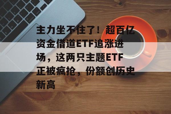 主力坐不住了！超百亿资金借道ETF追涨进场，这两只主题ETF正被疯抢，份额创历史新高-第1张图片-