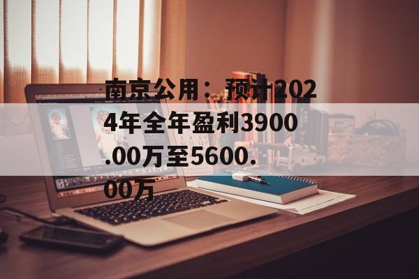 南京公用：预计2024年全年盈利3900.00万至5600.00万-第1张图片-