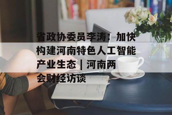 省政协委员李涛：加快构建河南特色人工智能产业生态 | 河南两会财经访谈-第1张图片-