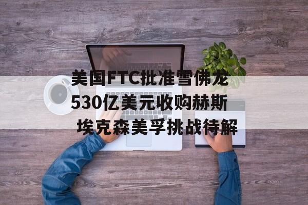 美国FTC批准雪佛龙530亿美元收购赫斯 埃克森美孚挑战待解-第1张图片-