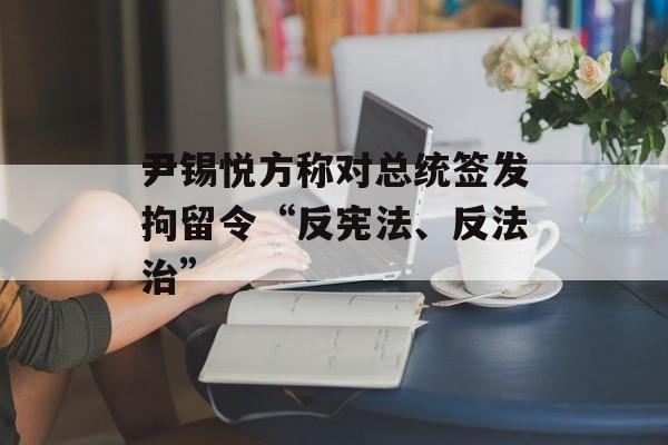尹锡悦方称对总统签发拘留令“反宪法、反法治”-第1张图片-