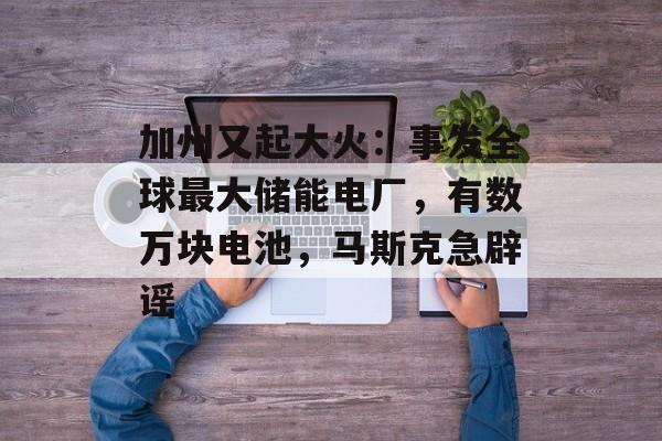 加州又起大火：事发全球最大储能电厂，有数万块电池，马斯克急辟谣-第1张图片-