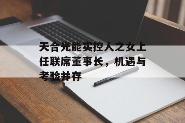 天合光能实控人之女上任联席董事长，机遇与考验并存-第1张图片-