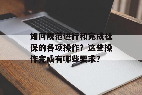 如何规范进行和完成社保的各项操作？这些操作完成有哪些要求？-第1张图片-
