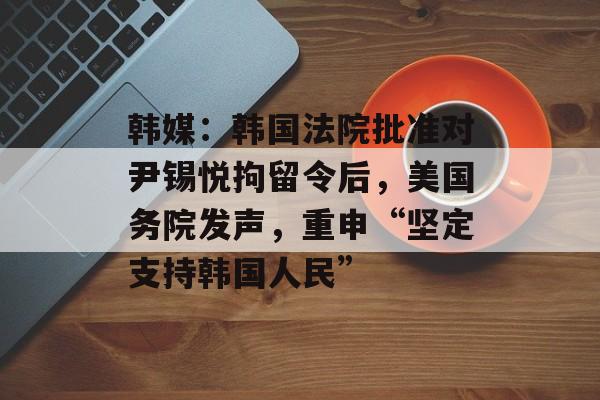 韩媒：韩国法院批准对尹锡悦拘留令后，美国务院发声，重申“坚定支持韩国人民”-第1张图片-