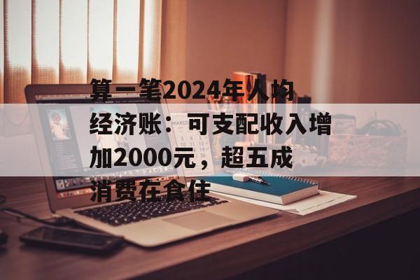 算一笔2024年人均经济账：可支配收入增加2000元，超五成消费在食住-第1张图片-