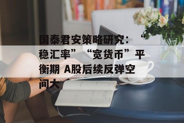 国泰君安策略研究：“稳汇率”“宽货币”平衡期 A股后续反弹空间大-第1张图片-