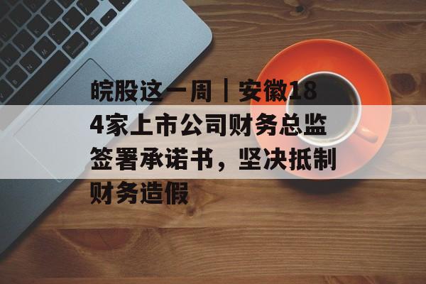 皖股这一周｜安徽184家上市公司财务总监签署承诺书，坚决抵制财务造假-第1张图片-