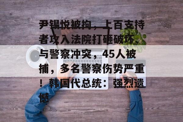 尹锡悦被拘，上百支持者攻入法院打砸破坏、与警察冲突，45人被捕，多名警察伤势严重！韩国代总统：强烈遗憾-第1张图片-