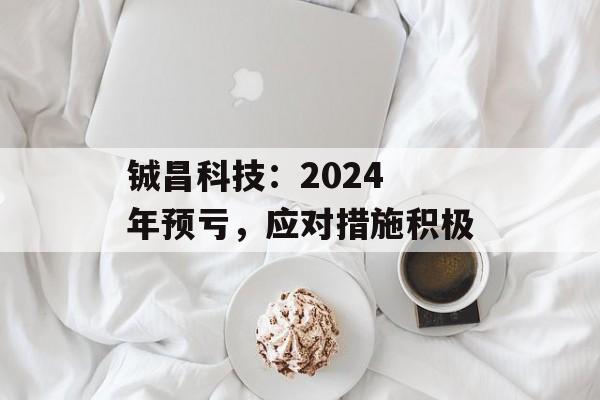 铖昌科技：2024 年预亏，应对措施积极-第1张图片-