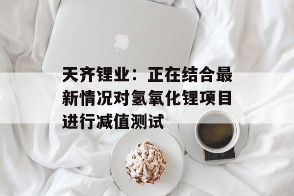天齐锂业：正在结合最新情况对氢氧化锂项目进行减值测试-第1张图片-