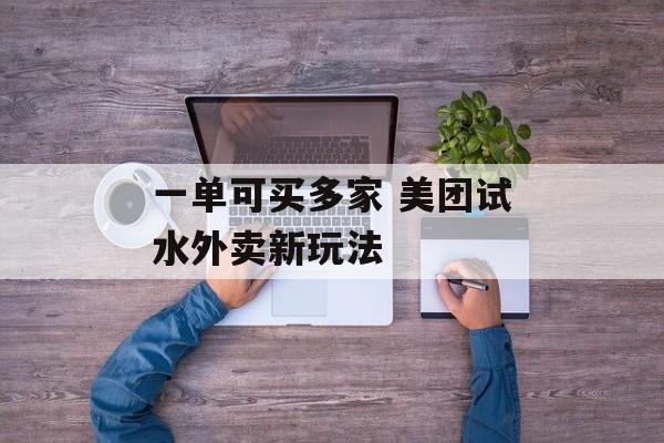 一单可买多家 美团试水外卖新玩法-第1张图片-