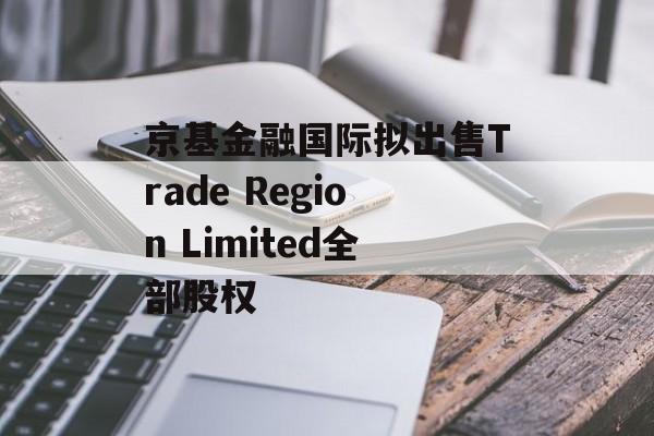 京基金融国际拟出售Trade Region Limited全部股权-第1张图片-