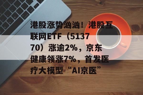 港股涨势汹汹！港股互联网ETF（513770）涨逾2%，京东健康领涨7%，首发医疗大模型“AI京医”-第1张图片-
