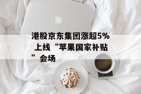 港股京东集团涨超5% 上线“苹果国家补贴”会场-第1张图片-