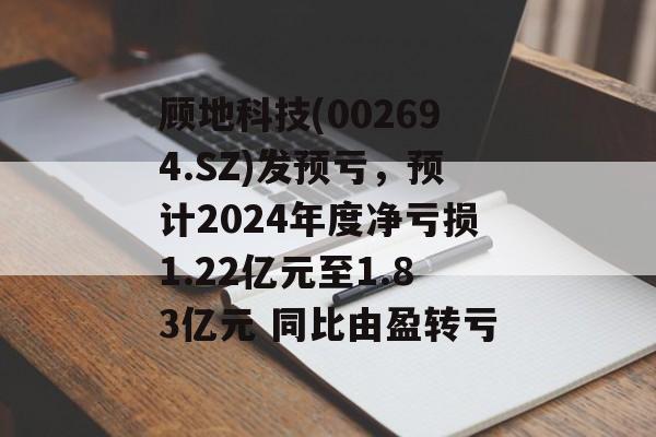 顾地科技(002694.SZ)发预亏，预计2024年度净亏损1.22亿元至1.83亿元 同比由盈转亏-第1张图片-