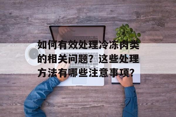 如何有效处理冷冻肉类的相关问题？这些处理方法有哪些注意事项？-第1张图片-