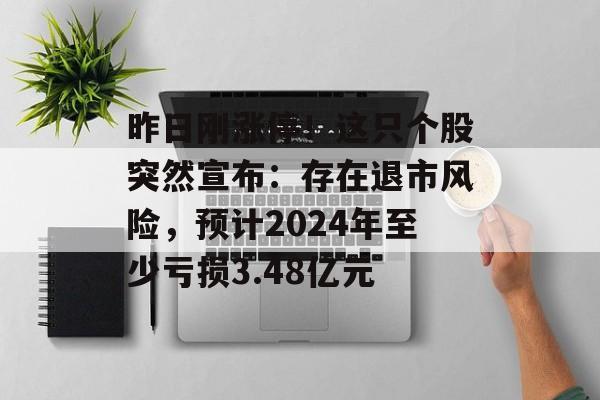 昨日刚涨停！这只个股突然宣布：存在退市风险，预计2024年至少亏损3.48亿元-第1张图片-