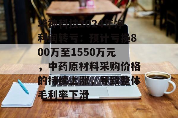 华神科技2024年净利润转亏：预计亏损800万至1550万元，中药原材料采购价格的持续上涨，导致整体毛利率下滑-第1张图片-