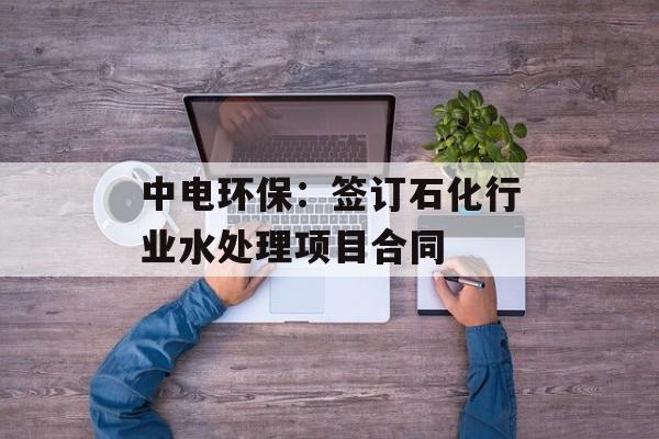 中电环保：签订石化行业水处理项目合同-第1张图片-