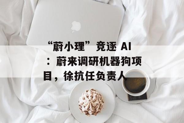 “蔚小理”竞逐 AI ：蔚来调研机器狗项目，徐抗任负责人-第1张图片-