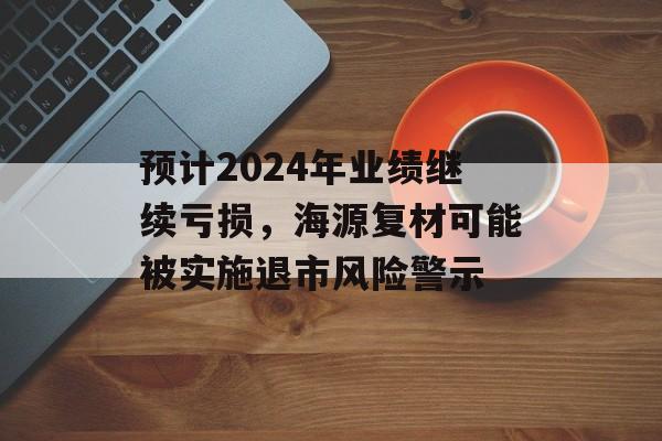 预计2024年业绩继续亏损，海源复材可能被实施退市风险警示-第1张图片-