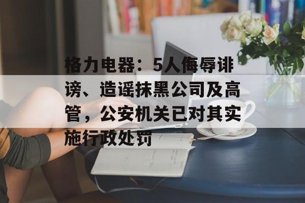 格力电器：5人侮辱诽谤、造谣抹黑公司及高管，公安机关已对其实施行政处罚-第1张图片-