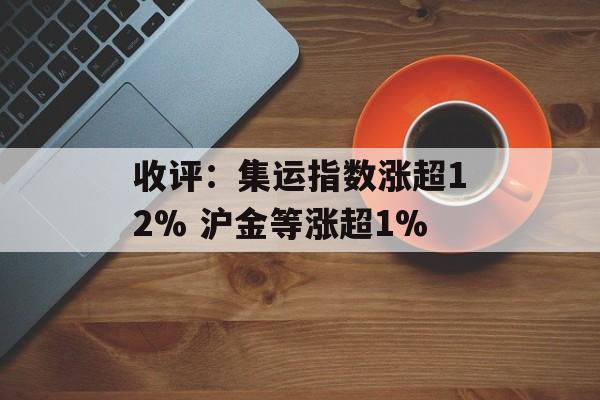 收评：集运指数涨超12% 沪金等涨超1%-第1张图片-