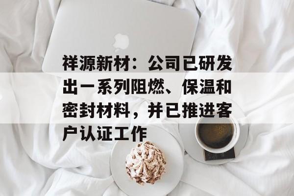 祥源新材：公司已研发出一系列阻燃、保温和密封材料，并已推进客户认证工作-第1张图片-