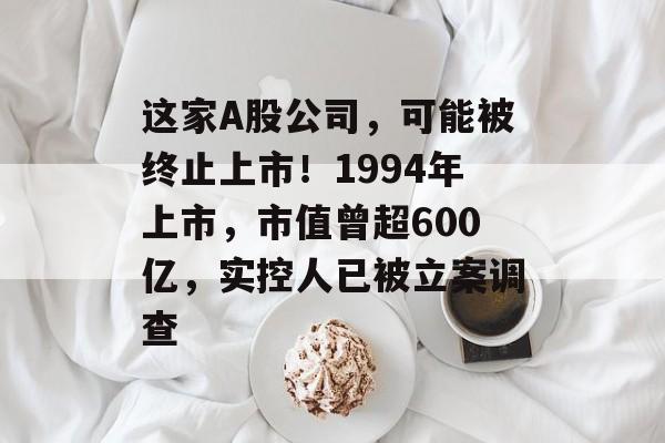 这家A股公司，可能被终止上市！1994年上市，市值曾超600亿，实控人已被立案调查-第1张图片-