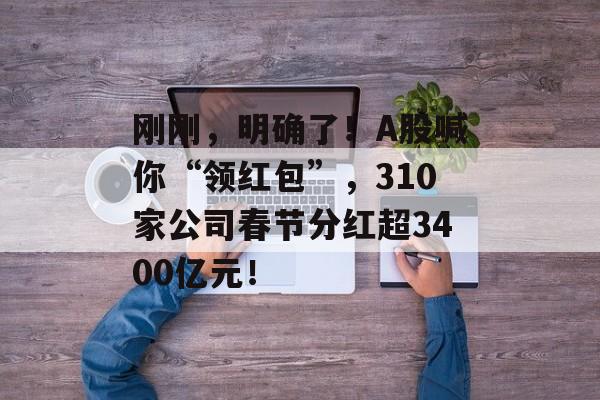 刚刚，明确了！A股喊你“领红包”，310家公司春节分红超3400亿元！-第1张图片-