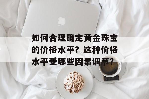 如何合理确定黄金珠宝的价格水平？这种价格水平受哪些因素调节？-第1张图片-