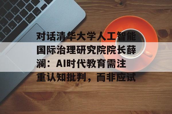 对话清华大学人工智能国际治理研究院院长薛澜：AI时代教育需注重认知批判，而非应试-第1张图片-