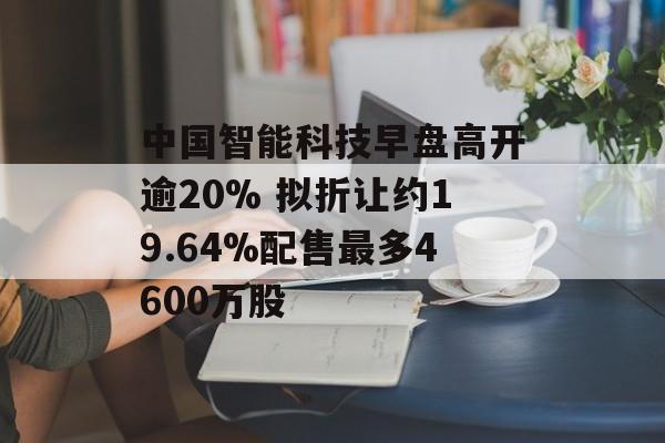 中国智能科技早盘高开逾20% 拟折让约19.64%配售最多4600万股-第1张图片-