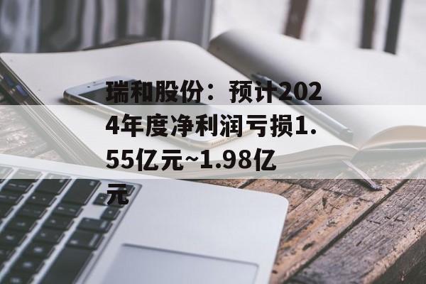 瑞和股份：预计2024年度净利润亏损1.55亿元~1.98亿元-第1张图片-