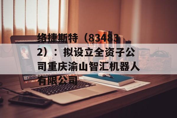 络捷斯特（834832）：拟设立全资子公司重庆渝山智汇机器人有限公司-第1张图片-
