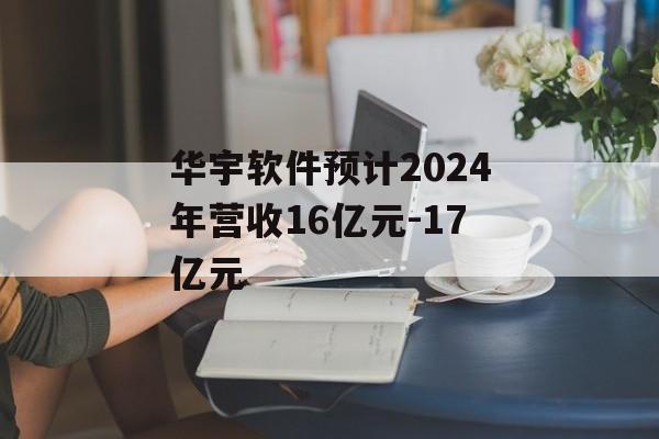 华宇软件预计2024年营收16亿元-17亿元-第1张图片-