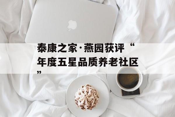 泰康之家·燕园获评“年度五星品质养老社区”-第1张图片-