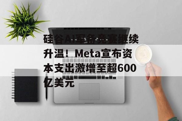 硅谷AI军备竞赛继续升温！Meta宣布资本支出激增至超600亿美元-第1张图片-