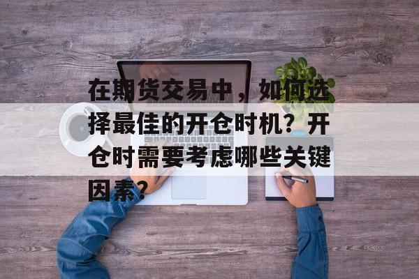 在期货交易中，如何选择最佳的开仓时机？开仓时需要考虑哪些关键因素？-第1张图片-